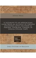 A Testimony to an Approaching Glory Being an Account of Certaine Discourses Lately Delivered in Pancras, Soperlane, London. by Joshua Sprigge. (1649)