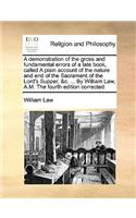 A Demonstration of the Gross and Fundamental Errors of a Late Book, Called a Plain Account of the Nature and End of the Sacrament of the Lord's Supper, &C. ... by William Law, A.M. the Fourth Edition Corrected.