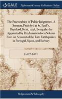 The Practical Use of Public Judgments. a Sermon, Preached at St. Paul's, Deptford, Kent, 1756, Being the Day Appointed by Proclamation for a Solemn Fast, on Account of the Late Earthquakes in Portugal, Spain, and Barbary