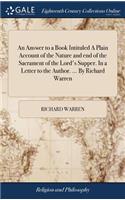 An Answer to a Book Intituled a Plain Account of the Nature and End of the Sacrament of the Lord's Supper. in a Letter to the Author. ... by Richard Warren