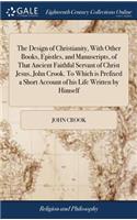 The Design of Christianity, with Other Books, Epistles, and Manuscripts, of That Ancient Faithful Servant of Christ Jesus, John Crook. to Which Is Prefixed a Short Account of His Life Written by Himself