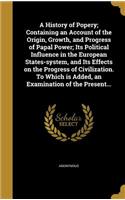 A History of Popery; Containing an Account of the Origin, Growth, and Progress of Papal Power; Its Political Influence in the European States-system, and Its Effects on the Progress of Civilization. To Which is Added, an Examination of the Present.