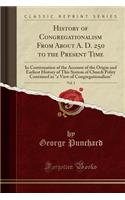 History of Congregationalism from about A. D. 250 to the Present Time, Vol. 1: In Continuation of the Account of the Origin and Earliest History of This System of Church Polity Contained in a View of Congregationalism (Classic Reprint)