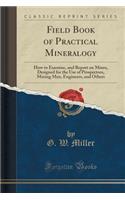 Field Book of Practical Mineralogy: How to Examine, and Report on Mines, Designed for the Use of Prospectors, Mining Men, Engineers, and Others (Classic Reprint)