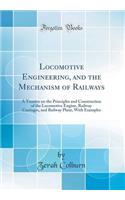 Locomotive Engineering, and the Mechanism of Railways: A Treatise on the Principles and Construction of the Locomotive Engine, Railway Carriages, and Railway Plant, with Examples (Classic Reprint)