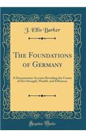 The Foundations of Germany: A Documentary Account Revealing the Causes of Her Strength, Wealth, and Efficiency (Classic Reprint)