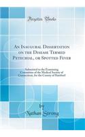 An Inaugural Dissertation on the Disease Termed Petechial, or Spotted Fever: Submitted to the Examining Committee of the Medical Society of Connecticut, for the County of Hartford (Classic Reprint)