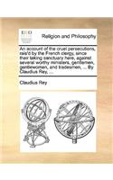 An Account of the Cruel Persecutions, Rais'd by the French Clergy, Since Their Taking Sanctuary Here, Against Several Worthy Ministers, Gentlemen, Gentlewomen, and Tradesmen, ... by Claudius Rey, ...