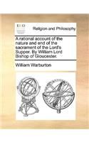 A Rational Account of the Nature and End of the Sacrament of the Lord's Supper. by William Lord Bishop of Gloucester.