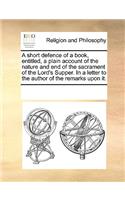 A Short Defence of a Book, Entitled, a Plain Account of the Nature and End of the Sacrament of the Lord's Supper. in a Letter to the Author of the Remarks Upon It.