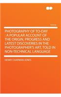 Photography of To-Day: A Popular Account of the Origin, Progress and Latest Discoveries in the Photographer's Art, Told in Non-Technical Language