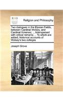 Two dialogues in the Elysian Fields, between Cardinal Wolsey, and Cardinal Ximenes; ... Interspersed with critical remarks ... To which are added, historical accounts of Wolsey's two colleges