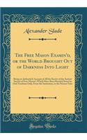 The Free Mason Examin'd, or the World Brought Out of Darkness Into Light: Being an Authentick Account of All the Secrets of the Antient Society of Free-Mason's Which Have Been Handed Down by Oral Tradition Only, from the Institution, to the Present