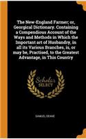 The New-England Farmer; Or, Georgical Dictionary. Containing a Compendious Account of the Ways and Methods in Which the Important Art of Husbandry, in All Its Various Branches, Is, or May Be, Practised, to the Greatest Advantage, in This Country