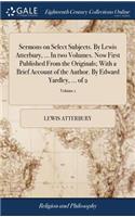 Sermons on Select Subjects. by Lewis Atterbury, ... in Two Volumes. Now First Published from the Originals; With a Brief Account of the Author. by Edward Yardley, ... of 2; Volume 1