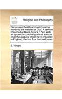 Our Present Health and Safety Owing, Intirely to the Mercies of God. a Sermon Preached at Black-Fryars, 1723. with an Appendix Containing a Brief Account of All the Plagues Which Have Prevailed in England, the Last Four Hundred Years