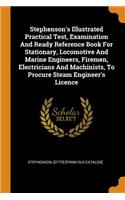 Stephenson's Illustrated Practical Test, Examination And Ready Reference Book For Stationary, Locomotive And Marine Engineers, Firemen, Electricians And Machinists, To Procure Steam Engineer's Licence