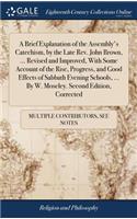 A Brief Explanation of the Assembly's Catechism, by the Late Rev. John Brown, ... Revised and Improved, with Some Account of the Rise, Progress, and Good Effects of Sabbath Evening Schools, ... by W. Moseley. Second Edition, Corrected