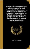 Last Thoughts, Containing His Correction of Several Passages in His Commentary on the New Testament, to Which Are Added Five Discourses on the Subordination of the Son, [etc.] to Which is Prefixed a Short Account of Dr. Whitby, With a Catalogue Of.