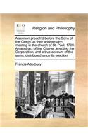 A sermon preach'd before the Sons of the Clergy, at their anniversary-meeting in the church of St. Paul, 1709. An abstract of the Charter, erecting the Corporation; and a true account of the sums, distributed since its erection