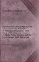 Sermons On Various Subjects; with an Account of the Principles of Protestant Dissenters,: Their Mode of Worship, and Forms of Public Prayer, Baptism, and the Lord's Supper. by H. Kirkpatrick