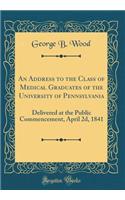 An Address to the Class of Medical Graduates of the University of Pennsylvania: Delivered at the Public Commencement, April 2d, 1841 (Classic Reprint)