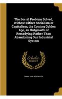 Social Problem Solved, Without Either Socialism or Capitalism; the Coming Golden Age, an Outgrowth of Remedying Rather Than Abandoning Our Industrial System