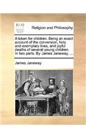 Token for Children. Being an Exact Account of the Conversion, Holy and Exemplary Lives, and Joyful Deaths of Several Young Children. in Two Parts. by James Janeway, ...