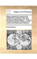 Reasons Against the Imposing of the Westminster-Confession of Faith. Also Remarks on Several Articles of It. by the Late Reverend Robert Meldrum ... to Which Is Added an Appendix Containing a Short Account of the Westminster-Assembly.