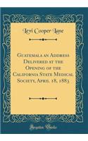 Guatemala an Address Delivered at the Opening of the California State Medical Society, April 18, 1883 (Classic Reprint)