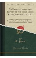 An Examination of the Report of the Joint Stock Bank Committee, &c. &c: To Which Is Added an Account of the Late Pressure in the Money Market, and Embarrassment of the Northern and Central Bank of England (Classic Reprint)