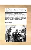 An account of a particular kind of rupture, frequently attendant upon new-born children; and sometimes met with in adults; viz. that in which the intestine, is found in the same cavity, and in contact with the testicle. The third edition.