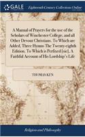 A Manual of Prayers for the Use of the Scholars of Winchester College, and All Other Devout Christians. to Which Are Added, Three Hymns the Twenty-Eighth Edition. to Which Is Perfixed [sic], a Faithful Account of His Lordship's Life