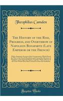 The History of the Rise, Progress, and Overthrow of Napoleon Bonaparte (Late Emperor or the French): With a Summary Account of the Circumstances Which Paved the Way to the French Revolution and Caused the Elevation of Napoleon to the Imperial Digni