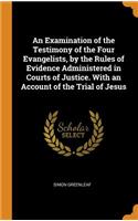 An Examination of the Testimony of the Four Evangelists, by the Rules of Evidence Administered in Courts of Justice. With an Account of the Trial of Jesus