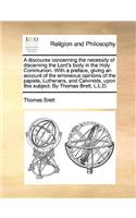 Discourse Concerning the Necessity of Discerning the Lord's Body in the Holy Communion. with a Preface, Giving an Account of the Erroneous Opinions of the Papists, Lutherans, and Calvinists, Upon This Subject. by Thomas Brett, L.L.D.