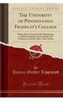 The University of Pennsylvania Franklin's College: Being Some Account of Its Beginnings and Development, Its Customs and Traditions, and Its Gifts to the Nation (Classic Reprint)