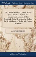 The Church History of Geneva, in Five Books. as Also a Political and Geographical Account of That Republick. by the Reverend, Mr. Andrew Le Mercier Pastor of the French Church in Boston