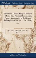 Miscellanea Curiosa. Being a Collection of Some of the Principal Phænomena in Nature, Accounted for by the Greatest Philosophers of This Age. ... Vol. III. of 3; Volume 3