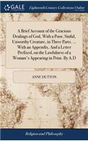 Brief Account of the Gracious Dealings of God, With a Poor, Sinful, Unworthy Creature, in Three Parts. ... With an Appendix. And a Letter Prefixed, on the Lawfulness of a Woman's Appearing in Print. By A.D