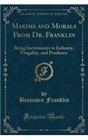 Maxims and Morals from Dr. Franklin: Being Incitements to Industry, Frugality, and Prudence (Classic Reprint)