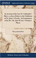 Account of the Late Dr. Goldsmith's Illness, so far as Relates to the Exhibition of Dr. James's Powder. An Examination of the Rev. Mr. John Wesley's Primitive Physic