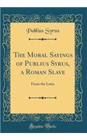 The Moral Sayings of Publius Syrus, a Roman Slave: From the Latin (Classic Reprint)