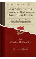 Some Account of the Services of Sir Charles Oakeley, Bart. in India: Consisting of a Narrative of Events, Drawn Up by Himself, and a Collection of Official Letters, and Other Documents (Classic Reprint)