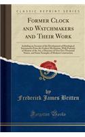 Former Clock and Watchmakers and Their Work: Including an Account of the Development of Horological Instruments from the Earliest Mechanism, with Portraits of Masters of the Art, a Directory of Over Five Thousand Names, and Some Examples of Modern 