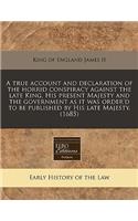 A True Account and Declaration of the Horrid Conspiracy Against the Late King, His Present Majesty and the Government as It Was Order'd to Be Published by His Late Majesty. (1685)