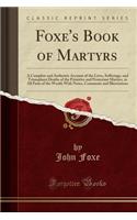 Foxe's Book of Martyrs: A Complete and Authentic Account of the Lives, Sufferings, and Triumphant Deaths of the Primitive and Protestant Martyrs, in All Parts of the World; With Notes, Comments and Illustrations (Classic Reprint)