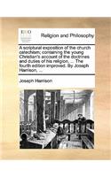 A Scriptural Exposition of the Church Catechism; Containing the Young Christian's Account of the Doctrines and Duties of His Religion, ... the Fourth Edition Improved. by Joseph Harrison, ...