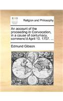 An Account of the Proceeding in Convocation, in a Cause of Contumacy, Commenc'd April 10. 1707. ...