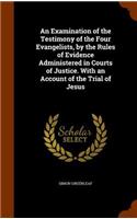 An Examination of the Testimony of the Four Evangelists, by the Rules of Evidence Administered in Courts of Justice. With an Account of the Trial of Jesus